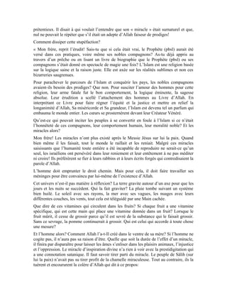 30
Quand il faut démonter une supercherie, il ne faut pas avoir froid aux yeux. Parfois, la
simple démonstration est vite battue en brèche. Affronter le faiseur de miracle pour
mettre sa ruse à nu peut être plus prégnant.
« Si vous invitiez ce magicien, je vous montrerais sa ruse, son mensonge et sa nullité. »
Lança l’érudit.
Aussitôt dit, aussitôt fait. Une rencontre fut arrangée entre le grand magicien et le
vénérable érudit Mohammad Amin Sheikho. L’assistance fut composée des disciples de
l’érudit, de cet homme et ses semblables qui étaient obnubilés par les miracles du
magicien.
Le jour tant attendu arriva. L’érudit déroula le tapis rouge à ses hôtes. Mais le premier
contact entre l’érudit et le magicien fut froid. L’air craintif, plutôt troublé et embarrassé,
le magicien feignait de dévisager l’érudit, mais lorsque leurs regards se croisaient, il
baissait la tête. L’air altier, insolent et vicieux des magiciens avait cédé devant tant de
sang froid et d’honorabilité. Un silence lourd emplit la salle. Cette atmosphère déjà
tendue ne pouvait pas perdurer. « Qu’avez-vous prévu? » Lâcha l’érudit Mohammad
Amin.
- Maître! Le grand savant a accepté de nous accompagner chez vous pour nous faire voir
ses miracles.
- Il a la latitude de faire tout ce qu’il voudra.
Notre magicien avait toujours un visage hagard. Craignait-il quelque chose? Ses
inconditionnels ne le reconnaissaient plus. Ils avaient en face un homme descendu de son
piédestal qui avait du mal à se défaire de sa timidité soudaine.
Le silence s’installa de nouveau, mais pas pour longtemps. Notre magicien avait le visage
sombre et sévère. Ses tentatives d’exprimer ouvertement son hostilité envers l’érudit se
soldaient toujours par l’échec. À l’opposé, l’érudit Mohammad Amin était détendu.
Visage réjoui, regards perçants tels les rayons solaires qui dissipent les nuages. Visage
habillé par un mélange de majesté, de grandeur et de beauté, couronné par la lumière de
son Seigneur. Le sourire qui se dessinait sur ce visage était la preuve de sa confiance en
Allah le Maître des hommes.
Le magicien décida de rompre le silence qui devenait intenable. À la surprise de tout le
monde, il déclara qu’il n’était pas disposé à jouer son numéro. « Quelque chose me hante
l’esprit, je ne suis pas concentré. Je ne pourrai donc rien faire, à moins qu’une femme
accepte de le faire à ma place. »
L’assistance n’en revenait pas! Le magicien a l’habitude de faire les miracles sans poser
de condition au préalable. Pourquoi est-t-il subitement pris de panique? Pourquoi n’a-t-il
pas l’audace de défier le vénérable érudit?
 