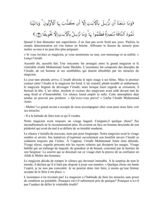 31
Le magicien sentait sa déroute se profiler à l’horizon. En bon stratège, il cherchait une
porte de sortie. Le vénérable érudit flaira le coup et ne lui donna pas cette occasion. Il alla
dans la chambre de son épouse et lui dit:
« Oumm Fathî! Prends une aiguille, rends-toi au mûrier qui se trouve au dernier jardin de
notre ferme. Enterre cette aiguille au pied de cet arbre et n’oublie pas d’y mettre la pierre
à briquet comme signe qui me servira de repère. Applique-toi à la récitation des sourates
al-Falaq, an-Nâs, al-Ikhlâs, al-Fâtiha, à l’aller comme au retour. »
Son épouse exécuta ses consignes à la lettre, pendant ce temps, notre érudit l’attendait
dans sa chambre. Lorsqu’il eut la certitude que son épouse avait agi tel qu’il lui avait
recommandé, il rentra au salon des hôtes et dit: « « Mon cher savant! Ta demande a été
satisfaite. À toi de jouer!
D’un pas alerte, il sortit, marcha entre les arbres, s’arrêta, cherchant la direction qu’il
allait emprunter. Le tout devant la stupéfaction de l’assistance. « Heu! Êtes-vous sûr
qu’elle a enterré au moins quelque chose? » Demanda-t-il, d’une voix frêle.
- Venez avec moi. Reprit l’érudit Mohammad Amin. Je vous montrerai où l’aiguille a été
enterrée. Décidés de voir la vérité se manifester, ils suivirent tous l’érudit. Lorsqu’il
arriva à l’endroit indiqué, il s’inclina, enleva la pierre à briquet. Avec une douceur
indicible, il exhuma l’aiguille de la terre et la montra à l’assistance, ébahie.
- Alors, mon cher magicien, qu’en penses-tu?
- Je propose qu’elle répète le geste une seconde fois, à condition que tu restes avec nous
au salon jusqu’à son retour.
- D’accord! Allons donc au salon.
Il demanda à son épouse de reprendre le même geste mais d’enterrer l’aiguille à un autre
endroit choisi de commun accord avec elle. Pour une seconde fois, le magicien mordit la
poussière. La troisième fois ne fut pas meilleure que les deux premières. Le magicien se
rendit à l’évidence que s’il avait la science de l’invisible, il aurait découvert la cachette de
l’aiguille.
Il abdiqua solennellement et perdit son prestige aux yeux de tout le monde, surtout de
l’homme qui était si émerveillé par ses prouesses qu’il le prit pour un savant et un adepte
d’Allah. Or, il était exactement comme le vénérable érudit l’avait décrit: un magicien qui
ne peut réussir en présence d’un croyant fier de son Seigneur auprès de Qui il se réfugie
et mentionne sincèrement le nom. Ses alliés parmi les Démons ne peuvent plus lui venir
en aide parce que la lumière et le feu ne se rencontrent jamais. Quand les Démons voient
les anges arriver, ils prennent la fuite:
Le magicien n’a aucune emprise sur les croyants pieux.
 