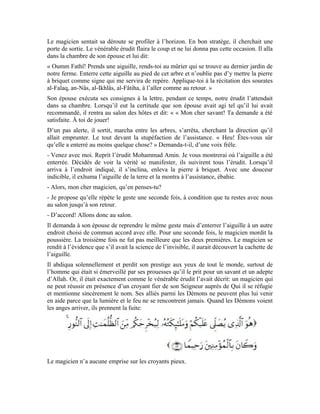 32
La leçon à retenir de cette histoire est que, si l’homme met en pratique l’esprit des
sourates an-Nâs, al-Falaq, al-Ikhlâs et al-Fâtiha, sa relation avec son Seigneur sera réelle.
Il aura considéré et vénéré le Messager d’Allah (pbsl). À ce moment, les Démons
humains et djinns n’auront ni emprise ni influence sur ce croyant fier de son Seigneur et
qui prie régulièrement sur Son noble Messager (pbsl).
Exercices:
1-Qu’est-ce qui a motivé cet homme à demander à certains disciples de l’érudit
Mohammad Amin Sheikho de les accompagner à prendre part à un de ses cours?
2-Un passage de l’histoire dit: « Notre magicien avait toujours un visage hagard.
Craignait-il quelque chose? Ses inconditionnels ne le reconnaissaient plus. Ils avaient en
face un homme descendu de son piédestal qui avait du mal à se défaire de sa timidité
soudaine. Le silence s’installa de nouveau, mais pas pour longtemps. Notre magicien
avait le visage sombre et sévère. Ses tentatives d’exprimer ouvertement son hostilité
envers l’érudit se soldaient toujours par l’échec. » Pourquoi le magicien s’est-il senti gêné
et à l’étroit au domicile de l’érudit Mohammad Amin Sheikho?
3-Quelles sont le consignes que l’érudit Mohammad Amin Sheikho a données à son
épouse vertueuse Oumm Fathî qu’elle devait observer au moment d’enterrer l’aiguille?
4-Quel était le comportement des nobles compagnons envers les peuples des pays qu’ils
avaient conquis? Donne la raison qui a poussé les gens à entrer en foule dans l’Islam.
5-Que nous recommande l’érudit Mohammad Amin Sheikho pour que nous soyons de
vrais croyants?
 