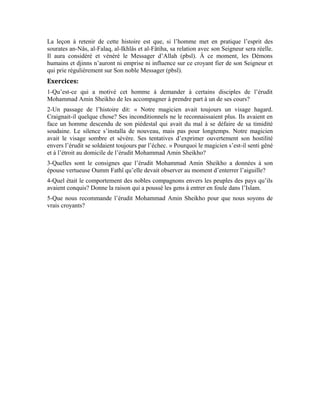 33
Huitième leçon
Interprétation de la sourate al-Massad
(Les fibres)
Cher apprenant!
Aimerais-tu savoir le sort qui est réservé à celui qui n’implore pas la protection du Maître
des hommes et de l’aube naissante? Celui-là qui ne connaît rien de son Seigneur l’Unique
tel que la sourate al-Ikhlâs Le décrit. Celui qui est privé de la grâce que procure la
connaissance d’Allah qui pousse à Son Imploration et à la quête du refuge auprès de Lui.
Médite sur cet homme, Abu-Lahab. Allah t’a révélé son histoire afin qu’il te serve de
leçon.
Dans les sourates an-Nâs et al-Falaq, Allah Exalté soit-Il nous a mis en évidence les
maux dont nous sommes épargnés quand nous nous réfugions auprès de notre Seigneur et
implorons la protection de notre Créateur. Pour nous inciter à nous hâter vers Lui, et à
toujours demander Sa protection, Il nous a enseigné Ses plus beaux noms contenus dans
la sourate al-Ikhlâs. Dans cette noble sourate, le Très-Haut a voulu nous expliquer la
nécessité de l’imploration de la protection et de l’empressement pour Allah. Il nous a
rappelé les conséquences de l’esquive et l’état de celui qui esquive Allah. Il a dit, qu’Il
soit Exalté:
Lorsque les deux mains sont incapables d’effectuer un travail qu’on s’est mis en tête
d’accomplir, on dit: que périssent ces deux mains! Car, périr c’est montrer son incapacité,
sa faiblesse et sa perte. On dira: Tel a péri quand il devient faible et impuissant. Un
proverbe dit: J’étais jeune, ensuite, j’ai péri, s’entend, je suis devenu impuissant.
Qui est Abu-Lahab?
Abu-Lahab appartenait à la tribu Qurayshite. Il était l’oncle paternel du Noble Prophète
(pbsl). Pendant la période préislamique, il était un homme fortuné qui accordait des prêts
aux gens assortis d’intérêts. Lorsqu’Allah envoya Son Messager avec la guidance et la
 