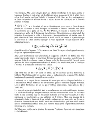 35
Ce noble verset met en évidence le châtiment qui naîtra dans le cœur de la femme d’Abu-
Lahab. Il met également en relief le motif qui l’a traînée dans ce malheur. Le Très-Haut
dit: : elle aussi, à sa mort son cœur se transformera en un feu qui la brûlera.
Ses mauvaises œuvres se transformeront en un feu qui brûlera en elle comme c’était le
cas avec son époux. Mais, le Très-Haut explique le motif qui l’a traînée dans tout cela:
Elle était une porteuse de bois. Le bois sert de combustible. Le
bois dont il est question ici représente les actes que posait cette femme pour détourner les
gens d’Allah et provoquer les gens à se rebeller contre le Messager d’Allah (pbsl). Ces
actes, cette provocation, cette révolte symbolisent le bois qu’elle portait. C’est ce bois qui
l’a traînera par la suite dans les tourments après la mort et la mettra au même pied
d’égalité que son époux. Les deux brûleront dans le même Feu. Quant à elle, toute son
âme sera un feu véhément duquel elle subira des douleurs amères et endurera ses
flammes éternelles.
signifie cou est l’attache ou la jonction ou la continuation. est un
pivot en fer ou une corde bien tressée. Le terme renvoie à la parole qui
traverse son cou émanant de son cœur et articulée par sa langue. Le terme
désigne la succession et la continuité de cette parole. Quant au terme , il
décrit son état d’esprit dans son entêtement à nuire et sa ferme résolution à s’opposer
obstinément au Messager d’Allah (pbsl).
Nous retenons de ce verset que: la parole nuisible qui émanait de son cœur pour être
articulée par sa langue de façon continuelle et successive résultait d’une détermination
certaine et d’une volonté forte comme une corde bien tressée qui ne peut jamais se
rompre. Tout cela était le motif de sa perte comme ce fut le cas avec son époux.
Toi homme! Si tu ne t’empresses pas vers ton Seigneur, si tu n’es pas sincèrement fier de
lui, tu agis sans doute comme Abu-Lahab et sa femme, par conséquent, tu auras le même
sort qu’eux.
 
