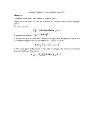 37
Neuvième leçon
Interprétation de la sourate an-Nasr (Le secours)
Dans cette noble sourate, Allah Exalté soit-Il apporte du réconfort à Son noble Messager
et met en évidence la grâce qu’Il lui a accordée. Cette sourate nous renseigne sur la
miséricorde d’Allah et Sa clémence envers Sa créature. Lorsque le Messager (pbsl)
s’affligea parce que son oncle Abu-Lahab s’était insurgé contre lui et avait perdu la
faveur qu’il devrait acquérir s’il croyait en Allah, le Très-Haut le consola et lui mit en
relief la grande faveur qu’Il lui avait accordée en lui prêtant main forte et en faisant de lui
l’intermédiaire par lequel toute la créature allait âtre guidée dans le droit chemin. Allah
Exalté soit-Il dit à ce propos:
Le secours est une gratification, une bonne assistance. Si l’on dit: Allah nous a fait
triompher sur notre ennemi, cela voudra dire qu’Il nous a donné la force et nous a aidés à
les repousser. Le secours peut encore signifier la victoire et le triomphe. On dit que tel a
triomphé sur tel lorsqu’il l’a vaincu et est parvenu à le repousser.
Le secours d’Allah ici renvoie à l’assistance qu’Il a apportée à Son Messager en faisant
en sorte que la vérité se manifeste à travers lui et en l’inspirant de la preuve et de
l’explication nécessaires à contredire ses adversaires et à contester les arguments de ses
contempteurs et ses ennemis.
Le terme désigne la manifestation qui survient après l’ambiguïté, le
dévoilement et la définition après l’anonymat et la fermeture. On dit du juge qu’il a
tranché l’affaire entre les parties en toute impartialité quand il a dévoilé la vérité et a fait
en sorte qu’elle se manifeste. Le verbe tiré de ce mot peut aussi signifier: mettre au
courant, faire connaître, instruire. On dit: Allah l’a mis au courant d’une chose. Mais dans
ce contexte, ce terme renvoie à la guidance et à la connaissance grâce auxquelles Allah a
fait triompher les hommes. C’est aussi cette foi et cette science auxquelles leurs cœurs
s’ouvrirent lorsque le Messager loyal (pbsl) leur apporta la preuve et l’explication.
 