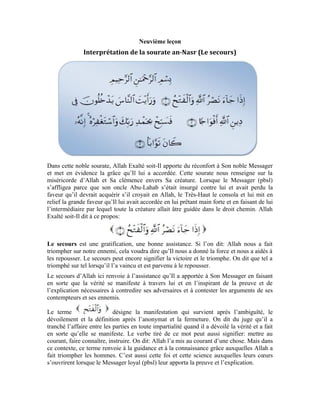 38
La particule mentionnée au début de la noble sourate marque la continuité du
secours et du soutien au Messager (pbsl). Le Très-Haut dit:
[ Sourate al-Layl (La nuit), verset: 1, 2]
De ces deux versets, nous saisissons encore mieux le sens de la particule qui
marque la continuité éternelle jusqu’au Jour Dernier. Le verset:
Aura alors pour sens: La certitude de l’avènement du secours, sa continuité éternelle et
son renouvellement. Ou mieux, son inhérence au Messager d’Allah (pbsl) durant toute sa
vie. Nous retenons que, si Allah a fait mention de cela, c’est pour mettre en relief Sa
grâce à l’égard de Son Messager (pbsl) et rappeler cette grande faveur qu’Il lui a faite.
Le verset peut encore signifier: Si tu as bénéficié du soutien divin, si tu as expliqué aux
gens ce qu’Allah t’a inspiré et contesté l’argument de tous les contempteurs au point que
les gens se sont soumis à toi et que leurs cœurs se sont ouverts pour accueillir la guidance
et la foi, pour parachever cette grâce, Allah dit par la suite:
La religion est la loi ou la voie. Par religion d’Allah, on entend la voie de la vérité
qu’Allah montra à Ses serviteurs par l’entremise de Son Messager et Ses nobles
messagers. Cette voie renferme le bonheur et le bien de l’homme.
La foule renvoie au groupe et à la communauté. Ce verset voudrait dire: Rappelle-toi de
la grâce que Je t’ai accordée en faisant de toi celui par qui les hommes se guident vers la
vérité. Si tant est que cela t’es acquis, étends-toi dans la grâce et la faveur de ton
Seigneur.
Le terme à l’impératif veut dire: étends-toi assidûment. Quand il est employé avec
(l’eau), il signifie nager et s’étendre. À côté du terme (la marche), il signifie
s’éloigner. Dans la parole, c’est parler avec abondance. Dans ce contexte, ( ) veut
dire: étends-toi dans la grâce d’Allah, abandonne-toi dans la jouissance et la dégustation
de Sa charité et Sa bienfaisance.
La louange est le contentement qui naît dans le cœur envers le bienfaiteur à
cause de la faveur qu’il a octroyée. Ce soutien qu’Allah a apporté à Son Messager, cette
victoire qu’Il lui a permis d’enregistrer, tout cela est une grande faveur et une grâce
immense. C’est pour cela qu’Allah S’est adressé à lui en ces termes
c’est-à-dire: étends-toi dans cette grâce qu’Allah t’a accordée, abandonne-toi dans la
 