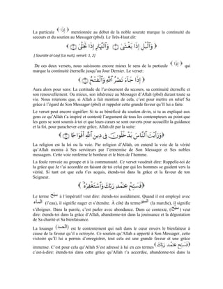 39
dégustation de sa bienfaisance.: Implore Son pardon. Le terme arabe
(pardonner) a un autre sens: enrober, voiler. On peut voiler les cheveux blancs avec
du henné. On peut également couvrir sa tête avec un casque. Ce terme peut aussi
signifier, réparer ou réformer. Partant, qu’Allah pardonne au malfaiteur reviendrait à
réformer son âme et la guérir des souillures qui l’entachent et la purifie.
Dans ce verset, signifie: Implore ton Seigneur d’absoudre les croyants, de
réformer leurs âmes en les purifiant des désirs charnels et en guérissant les maux dont
elles souffrent.
Comment le Messager d’Allah implore-t-il ce pardon d’Allah pour les hommes?
Cette imploration n’est pas orale, bien plus, c’est un état d’âme. Le prophète (pbsl) est
celui qui s’est empressé vers son Seigneur de la manière la plus sublime. C’est sur lui que
se succèdent la plus grande révélation d’Allah ainsi que Sa lumière la plus vive et Son
soutien. Quand le prophète se tourne avec son âme vers ses compagnons qui se sont
empressés vers lui et ont cru à son message et à ce qu’il leur a révélé de la part de son
Seigneur, cette lumière divine se déplace chez ses compagnons et ceux qui croient en lui
via le Prophète (pbsl). Dans ce cas, le Prophète devient un intermédiaire entre Allah et
Ses créatures et un intercesseur qui allège l’intensité de cette révélation et permet aux
âmes de l’accepter et la supporter.
Si Allah S’était manifesté directement sur les cœurs des hommes sans la médiation du
Messager (pbsl), ces cœurs auraient lâché et n’auraient pas eu la force de supporter cette
apparition. Non seulement ils se seraient foudroyés, mais l’intensité de cette lumière
aurait ravi leurs esprits. Or, ton Seigneur est Doué de sagesse. C’est pour cela qu’il
choisit les messagers qui furent des hommes qui L’aimaient ardemment et furent plus
disposés à supporter Sa lumière, comme des médiateurs entre Lui et Ses serviteurs.
L’autre marque de Sa miséricorde envers Sa créature est qu’Il ordonna à Son Messager
(pbsl) de tourner son âme vers les croyants, afin que la lumière divine se déplace et
circule dans leurs cœurs et afin qu’il soit le médiateur entre Lui et eux. C’est grâce à cette
lumière qu’ils seront purifiés, absous et guéris des maux psychiques. Qu’est-ce qu’elle est
grande la faveur d’Allah pour Ses serviteurs! Qu’est-ce qu’elle est intense Sa clémence à
l’égard de Ses créatures. Nous avons besoin que le Messager d’Allah implore le pardon
d’Allah pour nous. Nous avons plus que besoin de sa compassion pour nous. Le Très-
Haut dit:
[ Sourate at-Tawba (Le repentir), verset: 103 ]
Le terme est tiré du verbe on dit du serviteur qu’il s’est repenti quand il a
renoncé au péché et est retourné à l’obéissance. On dit qu’Allah a accueilli le repentir de
Son serviteur quand Il renoue avec Sa faveur envers lui. est l’un des attributs
d’Allah Exalté soit-Il. C’est une forme d’hyperbole.
 