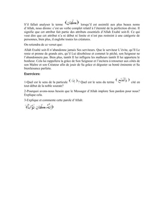41
Dixième leçon
Interprétation de la sourate al-Kâfiroun
(Les infidèles)
Dans la sourate an-Nasr, Allah Exalté soit-Il a expliqué au croyant que le Messager
d’Allah (pbsl) implore le pardon d’Allah pour lui. Cette sourate a également mis en relief
l’attention qu’Allah accorde au croyant et Sa parfaite compassion à son égard. Dans cette
sourate, Il nous rappelle la situation du croyant qui s’empresse vers Lui et celle du
mécréant qui L’évite.
Tant que le croyant s’empresse vers Allah, il ne peut ni poser un mauvais acte ni
commettre un péché. Mais le mécréant est toujours pris en flagrant délit de péché, il
n’abandonne jamais le mal tant qu’il persiste dans sa mécréance et son évitement. C’est à
juste titre qu’Allah Exalté soit-Il dit:
La particule est indéfinie. À l’origine, elle ne désigne pas une personne précise. Elle
est employée ici pour décliner au vocatif le nom défini qui la suit.
Le terme est générique. Il ne renvoie pas aux infidèles d’une époque,
bien plus, il englobe tous ceux qui ont cette caractéristique. C’est-à-dire, tous ceux qui
renient ou feignent de renier la faveur et la grâce d’Allah. Car, l’infidélité est le
reniement du Créateur et l’ingratitude. Elle est donc le contraire de la reconnaissance qui
consiste à s’apercevoir de la bienfaisance et témoigner de la grâce du Bienfaiteur.
On retient donc de ce verset que: Ô croyant, dis dans ton for intérieur, explique à ceux
qui évitent le droit chemin, dis à ceux qui renient la grâce d’Allah parce que leurs âmes
aveugles ne perçoivent pas la lumière d’Allah ni ne voient ce qu’Il leur apporte comme
faveur et bienfaisance.
 