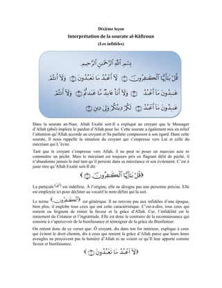 42
Je n’adore pas: je n’obéirai pas comme vous aux idoles, au Démon, à l’âme et à autre
chose qu’Allah Exalté soit-Il. Car, à force de m’empresser plutôt vers mon Seigneur, je
suis devenu clairvoyant. Je suis guidé dans ma démarche par la lumière de mon Seigneur.
Je ne commets pas le mal comme vous. Je ne suis pas ma passion car, j’y ai vu la perte et
le préjudice que cela renferme.
Le culte d’adoration est exprimé par les verbes et conjugués au
présent pour mettre en évidence l’état permanent et spécifier cela au temps de
l’interlocuteur. Dans les versets suivants, c’est le participe présent qui est employé à
l’instar de et pour mettre en relief la continuité de ce culte, vu que le
participe présent signifie la constance d’une caractéristique qui n’est pas limitée dans le
temps.
Vous qui avez évité votre Créateur, vos âmes sont dépourvues de cette lumière qui
devrait leur éclairer le chemin. Elles sont privées de cette clairvoyance qui devrait leur
montrer le chemin du bonheur. Quelque soit le conseil que je vous prodigue, quelle que
soit l’explication que je vous donne, vous n’abandonnerez jamais le mal tant que vous
demeurez dans l’évitement.
Tant que je suis dans cet état d’empressement, éclairé par cette lumière divine qui me
permet de voir le chemin de la vérité, je ne peux avoir la même conduite que vous ou
poser le même acte que vous.
Tant que vous persisterez dans cet état d’ingratitude vis-à-vis de la grâce d’Allah et de
reniement de Sa faveur, tant que vous ne vous empresserez pas vers Lui, vous ne pourrez
pas emprunter le même chemin que moi. Vous ne vous abandonnerez pas à
l’accomplissement des bonnes actions. Bien plus, vous continuerez à commettre le
préjudice et le mal et en fin de compte:
Le terme peut signifier la religion et la loi. Il peut encore signifier le jugement et la
récompense. Dans ce contexte, il renvoie à la récompense des actes. Allah t’accordera la
pleine récompense pour les actes que tu auras posés.
On retient de ce verset que: à vous le résultat de vos actes. Vous serez récompensés en
fonction des actes accomplis. À moi le résultat de mon acte et je serai récompensé en
fonction du bien que j’aurai accompli.
En résumé, cette sourate nous enseigne que: lorsque l’homme s’empresse vers son
Seigneur, il est protégé du mauvais acte; tant qu’il continue à se hâter vers son Seigneur,
il est immunisé contre le mal. Mais, s’il ne s’empresse pas vers son Seigneur et
n’apprécie pas Sa faveur à sa juste valeur, cela devient un motif qui le pousse à
 