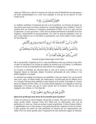 46
Dans cet état, l’âme devient vertueuse, et est dotée d’une transcendance et d’une moralité
humaine noble. Le Très-Haut dit:
[Sourate al-Hujurât (Les appartements), verset: 13 ]
Mais, si l’âme évite son Seigneur, elle sera privée de ces qualités éminentes. C’est pour
cela qu’elle produira les actes mauvais et malicieux. Même si elle fait semblant de faire
du bien, il n’y aura pas dans son acte un atome du bien. Même si elle vient à accomplir
une bonne œuvre, elle le fera par ostentation. C’est ce qu’Allah décrit dans le verset
suivant:
Le terme renvoie à l’assistance. Cet homme qui néglige la prière, à moins de la
faire par ostentation, offense celui qui l’aide et lui fait une faveur. Si quelqu’un lui prête
de l’argent ou lui prête main forte dans une affaire, il rend la bienfaisance par l’offense.
Le bienfaiteur devient méfiant et craint que les gens reproduisent le même comportement
que ce malfaisant.
En résumé, cette noble sourate nous enseigne que:
Celui qui traite la Rétribution de mensonge ou celui qui néglige sa prière et ne s’empresse
pas vers son Seigneur avec son âme est comme un homme privé des sentiments humains.
Il est avare et malhonnête et par-dessus tout, il est un hypocrite et grand empêcheur du
bien.
Exercices:
1-Quels sont les défauts qu’on retrouve chez celui qui traite la Rétribution de mensonge?
2-Le Très-Haut a dit:
À quoi renvoie l’expression « ceux qui prient » dans ce noble verset?
3- Sur quoi Allah Exalté soit-Il a-t-Il créé l’âme humaine?
4- Quelles sont les retombées de la prière que l’homme accomplit pour Allah Exalté soit-
Il?
5- Pourquoi l’homme qui esquive son Seigneur est-il hypocrite?
 