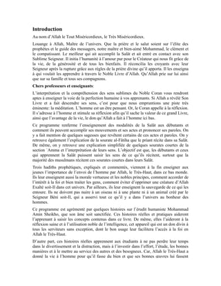 4
gagner le paradis de son Noble Seigneur. Allah ne pourra guère être content d’un homme
qui opprime les autres et leur fait du mal, parce qu’ils n’ont pas la même religion en
partage. Bien plus, il doit venir en aide à tout le monde, malgré la divergence d’opinions
et la différence de couleurs, vu qu’ils sont tous serviteurs d’Allah créés par Lui le
Seigneur de l’univers.
Allah le Très-Haut a créé l’homme pour qu’il fasse du bien et agisse convenablement. Le
Très-Haut dit à ce propos: «Sourate al-Mulk (La Royauté): 2»
Pourquoi Allah le Très-Haut a-t-Il donc imposé la Salât aux hommes?
Vous trouverez dans ce programme quelques détails importants sur cette question. Vous
verrez que la sagesse que revêt l’imposition de la Salât aux hommes est qu’ils se hâtent
avec leurs cœurs vers Allah Exalté soit-Il. Quelles sont le retombées de l’empressement
des priants vers Allah Exalté soit-Il?
Cet empressement remplit leurs cœurs de la perfection d’Allah qui porte les noms les plus
beaux. Cette perfection fait en sorte que l’homme ait de l’engouement et de l’amour pour
la bonne action et se sacrifie pour venir en aide aux autres. C’est cette bonne action qui
lie l’homme, en fin de compte, au paradis éternel et au bonheur sempiternel. Le Très-
Haut dit: « Sourate an-Nahl (L’abeille): 32 »
Sans la Salât valide, l’âme humaine n’exigera jamais la bonne action. L’absence de la
bonne action la privera du salut et de la réussite dans cette vie qui est une école. L’acte le
plus sublime que l’homme puisse poser est le secours qu’il apporte aux autres en les
guidant dans le droit chemin. Ceci est une occasion idoine pour le maître afin qu’il
instruise les apprenants et les aide avec patience et endurance, à exceller et à devenir des
savants.
Lève-toi et rends hommage au savant
Car il a failli être un messager
Prof. A.K John Alias Al-Dayrani
 