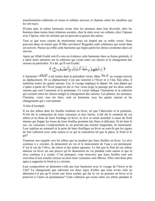 49
voyage d’hiver et d’été ne démontre-t-elle pas que le Seigneur sublime est le Créateur
Sage?
Ce que nous avons dit au sujet de l’harmonie des arbres s’applique également à l’homme.
L’homme vit en harmonie avec les saisons, leur chaleur, leur froid et leurs fruits. Il en est
de même des animaux et de toutes les créatures. Tous vivent en harmonie avec le
changement des saisons. Ce que nous avons dit précédemment n’est qu’un exemple
parmi tant d’autres et un signe parmi tant d’autres. Allah Exalté soit-Il dit:
[Sourate al-`Ankabout (L’araignée) ; verset: 43 ]
En mentionnant l’harmonie des créatures avec le changement des saisons, Allah Exalté
soit-Il a voulu nous orienter vers la réflexion et la méditation sur cet univers. Si nous
réfléchissons méticuleusement, nous accéderons à la connaissance de notre Seigneur
Sublime et notre Créateur Noble.
Nous retenons de ce verset que:
Ô Mes serviteurs! Regardez l’harmonie qui existe entre les créatures et le changement
des saisons. Vous verrez que cet univers a un Maître Sublime qui le dirige en toute
sagesse. Il restreint et étend, Il donne et refuse. Il a dirigé tout cet univers à l’intérieur
d’une sagesse et suivant ce qui est susceptible de lui rapporter le bien et le profit.
Après qu’Allah Exalté soit-Il a expliqué à Ses serviteurs ce qui est de nature à leur
démontrer Son existence et Sa sagesse, Il a voulu les inviter à L’adorer. L’adoration ici
signifie l’obéissance et l’observance de Sa guidance. Le Très-Haut dit:
Conformément au fil des versets précédents, le terme Maison englobe tout l’univers, les
cieux et ce qui s’y trouve, la terre et ce qu’on y retrouve. Tout l’univers est comme une
maison pour l’homme où Allah lui a préparé tout ce dont il a besoin. Nous retenons de ce
verset que:
Si Mes serviteurs se rappellent de la grandeur de cet univers et en viennent à Me
connaître et à croire en Moi et en la sublimité de Mon administration et Ma sagesse, ils
n’auront qu’à se soumettre à Mon ordre et s’assujettir à Mon obéissance. Car, Je suis le
Maître qui pourvoit cet univers de la vie.
Après qu’Allah Exalté soit-Il a mentionné les versets qui ont élargi notre capacité de
réflexion et de perception, Il nous a mentionné une part de Sa grâce sur nous en disant:
 