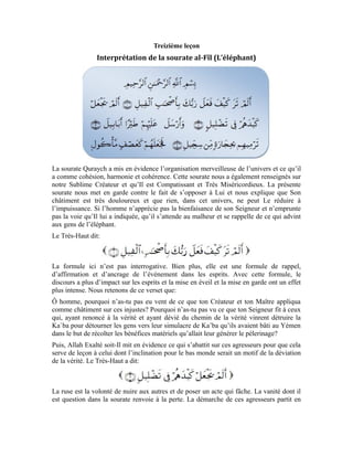 52
fumée et leur ruse leur rapporta la défaite et la destruction. Tel est le sort réservé à tous
ceux qui s’opposent à la vérité et s’entêtent à ne pas se soumettre à l’injonction d’Allah.
Ensuite, Allah Exalté soit-Il a expliqué que, malgré le prestige de ceux-là et leur force de
frappe, ils furent mis en déroute par la plus insignifiante et la plus faible des créatures. Le
Très-Haut dit:
La volée est une troupe d’oiseaux qui volent ensemble. Le terme arabe tiré de
renvoie au fagot de bois ou une botte d’herbes. Ceci est une métonymie qui
exprime la faiblesse, car, ce sont les oiseaux faibles qui volent ensemble. Quant aux
rapaces, pour voler, elles n’ont pas besoin de former un bloc.
Les oiseaux par volées sont des créatures faibles qui n’ont pas la force de résister devant
l’ennemi ni la capacité d’accomplir une tâche énorme. Ce sont ces oiseaux que ton
Seigneur envoya pour détruire ces agresseurs injustes. Puis, Allah Exalté soit-Il a mis en
évidence Son équité envers Sa créature. Il a expliqué que tout acte qu’un injuste pose est
enregistré. Quand le moment arrive, tout ce que l’homme a eu à accomplir se retourne
contre lui. Tout ce qui a été enregistré et noté s’abat sur lui. Le Très-Haut dit:
est l’acte enregistré et écrit. Les pierres atteignirent ceux-là à causes des
mauvais actes qu’ils avaient posés et à cause de ce qui était enregistré à leur compte.
Ensuite, Allah Exalté soit-Il a mis en évidence leur état au moment où le châtiment
descendait et s’abattait sur eux. Il a dit, qu’Il soit Exalté:
La paille est une feuille sèche qui n’a pas de volume et qui ne peut résister au vent qui
souffle ou à la bête qui la mange. Lorsque ceux-là virent la mort, ils devinrent telle la
paille que la bête veut mâcher. Or, la paille n’a pas la capacité de se sauver de la bête.
Elle doit entrer dans ses mâchoires pour être écrasée par ses molaires.
Tel fut le sort réservé à ceux-là. Tel est l’état de tous ceux qui sont injustes envers eux-
mêmes et renoncent à l’obéissance à leur Seigneur.
Exercices:
1-Qu’est-ce que la sourate al-Fîl veut-elle expliquer à l’homme?
2-Quel est le sens de cette parole d’Allah Exalté soit-Il:
3-Malgré la puissance des gens de l’éléphant et leur armée nombreuse, pourquoi leur
Seigneur les a fait périr?
4-Quel est le sens de ce terme:
 