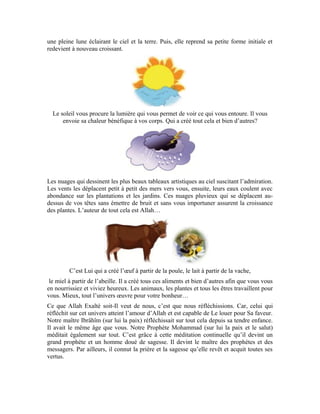 58
D’autre part, l’érudit Mohammad Amin Sheikho méditait sur l’univers qui l’entourait.
Vous avez vu à travers quelques unes de ses histoires comment, tout jeune, il résolvait
tous les problèmes autour de lui par la réflexion et réalisait un succès spectaculaire.
L’homme est un être pensant… Allah vous a ordonné la méditation afin que vous soyez
capables de prier. C’est ainsi que votre amour et votre vénération pour Lui augmenteront.
Allah vous aime plus que vos pères, vos mères et tout le monde. Toutes ces choses qu’Il
créé de façon continuelle répondent à vos désirs. Regardez combien Il est Tout
Miséricordieux et Très Miséricordieux envers nous. S’Il vous a ordonné la prière, c’est
pour augmenter vos gains auprès de Lui.
Si nous méditons sur les versets des sourates de la dernière partie du Coran dont vous
mémorisez quelques unes de ses sourates dans ce programme et apprenez leur
interprétation, nous constaterons que ces versets attirent notre attention sur la méditation
sur notre création et la création de l’univers qui nous entoure. Le but en est d’acquérir la
foi en Allah Exalté soit-Il. C’est ainsi que nous vénérerons notre Seigneur qui est le
Créateur et le Bienfaiteur et nos âmes s’attacheront à Lui.
La foi est la base réelle qui valide la prière. Sans la foi et sa quête par la méditation
continue, nous ne gagnerons rien de notre prière. Tout n’est pas d’effectuer les
mouvements de la prière ou de respecter les modalités de son accomplissement. Il faut les
deux à la fois.
Premièrement: Il faut être regardant envers l’essence et le contenu de la prière
Deuxièmement: Il faut perfectionner les mouvements et les actes de la prière
Voilà ce qu’il faut pour obtenir le fruit escompté de la prière. Si nous l’observons, nous
aurons réalisé la finalité pour laquelle la prière fut instituée. Dès lors, si nous faisons face
aux difficultés, si nous sommes entourés par des problèmes ou toute chose imprévue et
brusque, nous pouvons chercher secours dans l’endurance et la prière et Allah nous
soulagera et nous clarifiera l’essence de ces difficultés et comment en être soulagé et
délivré. Le Très-Haut dit:
[ Sourate al-Baqara (La vache), verset: (45) ]
Celui qui médite sur l’univers devient humble quand il faut mentionner Allah. Il ne peut
adorer autre divinité qu’Allah. Il n’implore que Son secours comme nous l’avons vu dans
la leçon qui traite de l’interprétation de la sourate al-Fâtiha lorsque le Très-Haut dit:
C’est à cause de cet amour prééminent qu’Allah a ordonné la prière aux croyants. Il les a
invités à rattacher leurs cœurs à Lui pour être davantage plus proches de Lui et recevoir
Ses multiples dons.
Exercices:
1-Pourquoi Allah ne soutient-Il pas ceux qui ne réfléchissent pas ni ne prient?
 