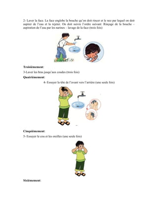 62
6- Laver les pieds jusqu’aux chevilles en prenant soin de bien laver l’intervalle des orteils
(trois fois)
Pourquoi accomplissons-nous les ablutions mineures?
Savez-vous pourquoi nous faisons les ablutions mineures avec de l’eau propre avant la
prière?
Le priant lave sa face et ses deux bras, essuie sa tête et lave ses deux pieds afin d’être
actif. Allah a fait que la vie dépende de l’eau. Autant nous ne pouvons vivre sans eau,
autant, pour que le corps soit actif et ranimé, il faut laver les membres avant la prière. Ces
membres que nous lavons avant la prière, Allah Exalté soit-Il y a placé les terminaisons
nerveuses dont Lui Seul connaît le nombre. En les lavant de la sorte, ces membres
s’activent et tout le corps reprend vie et devient apte, éveillé et capable d’accomplir la
prière.
L’objectif des ablutions mineures est la vitalité
La prière a besoin de concentration et d’attention, parce que le priant récite la parole
d’Allah le Sublime. Il doit donc saisir ce qu’il récite. Or, il ne peut rien saisir de la parole
de son Seigneur s’il est inactif et paresseux. L’âme est intimement liée au corps. La
fatigue du corps ou son inactivité se répercute sur l’âme. C’est pour cela qu’Allah a
ordonné au priant de faire les ablutions mineures afin que son corps et son cœur se
raniment et qu’il saisisse la parole de son Seigneur.
Les inactifs et les paresseux ne connaissent rien de la prière. Quant à ceux qui sont actifs
et éveillés, ils sont forts et le motif de cette force chez le priant est le lavage avec de
l’eau. C’est pour cela qu’Allah a ordonné à Ses serviteurs croyants de faire les ablutions
mineures avant chaque prière.
Mais avant les ablutions mineures, il est important d’aller aux toilettes quand le priant
ressent le besoin d’uriner ou de faire ses besoins. Car, la prière n’est pas valable quand le
priant ressent le besoin d’uriner ou de faire du vent.
 