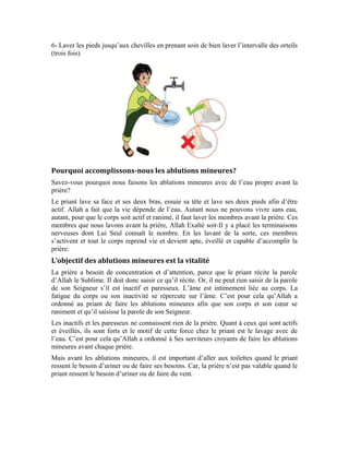 63
Par ailleurs, le priant doit avoir le corps et les vêtements propres. Il doit aussi veiller à la
propreté du lieu où il prie. D’ailleurs, le musulman doit toujours être propre, que ce soit
dans la prière ou en dehors.
Les choses qui invalident les ablutions mineures
Le priant doit faire les ablutions mineures pour chaque prière si possible. Le but étant de
renouveler la vitalité de son corps et d’accomplir la prière avec vigueur et détermination.
Mais s’il veut garder ses ablutions mineures pour accomplir plus d’une prière, il est
important pour lui d’aller aux toilettes quand il en ressent le besoin car, il n’est pas
logique que l’homme prie sous l’emprise de l’envie d’uriner ou de faire ses besoins parce
qu’on risque d’être distrait dans la prière. D’autre, le priant doit reprendre ses ablutions
mineures dans les cas suivants:
1-Quand on urine ou fait ses besoins ou fait du vent
2-En cas d’hémorragie ou d’écoulement de pus ou lorsqu’on est malade, on est obligé de
répéter ses ablutions mineures pour chaque prière
3-Lorsque le priant s’assoupit car, en cas de sommeil ou de repos ou d’assoupissement,
l’on devient inactif, on est donc obligé de refaire ses ablutions mineures pour renouveler
sa vitalité.
Exercices:
1-Qu’entend-on par l’intention de la prière
2-Quelle est la sagesse que revêt l’injonction d’Allah Exalté soit-il à Ses serviteurs de
faire les ablutions mineures avant la prière
3-Cite les cas qui invalident les ablutions mineures
 