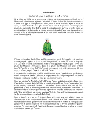 65
Les prières où la récitation est faite à haute voix et à voix basse
Exemple pratique:
L’appel à la prière (Adhân) annonce l’avènement de l’heure de la prière et le début des
préparatifs pour l’accomplir. Lorsqu’on entend cet appel pour la prière de l’aube, nous
commençons à nous préparer pour cette prière importante en mentionnant le nom
d’Allah, en Le glorifiant et en Le louant. On prie également sur Son noble Messager
(pbsl) à voix basse ou intérieurement. Ensuite, on commence les ablutions mineures.
Après ces ablutions, on se tient debout devant Allah Exalté soit-Il en se tournant vers la
Noble Ka`ba.
L’orientation vers la Qibla (la Noble Ka`ba)
Chers apprenants!
La prière ne peut pas être valide si l’on ne s’oriente pas vers la Noble Ka`ba. Partant, le
priant doit s’assurer de la Qibla. On l’appelle Qibla parce qu’Allah accepte la prière de
ceux qui se tournent vers elle. Qu’est-ce qu’on trouve à la Noble Ka`ba?
Dans ce lieu saint, on trouve l’esprit du noble Messager d’Allah (pbsl). Lorsque le priant
tourne sa face et son cœur vers ce lieu, il y rencontre le noble Messager (pbsl). En
scrutant l’univers et en y méditant, en priant régulièrement et en restant droit dans le
chemin d’Allah, en accomplissant les bonnes œuvres en communauté, le priant finit par
se joindre au noble Messager et prier avec lui dans la Noble Ka`ba. À partir de là, ils
s’orientent tous vers Allah grâce à la lumière du Messager (pbsl). Tu verras, cher étudiant
que, lorsque tu aborderas la leçon traitant de la récitation des « salutations) que le priant
salue le Messager d’Allah (pbsl) pendant qu’il récite les « salutations ». Il dit: (Que le
salut soit sur toi, ô noble Messager).
 