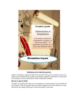 6
Comment établir ce lien avec notre Seigneur? Comment parvenir à la prière dans son
esprit et son essence? Pour parvenir à la quintessence de la prière, Allah le Très-Haut a
institué la sourate al-Fâtiha aux priants. Il est rapporté dans un noble hadith d’après le
Messager d’Allah (pbsl) [Prière et bénédiction d’Allah sur lui ] que:
« Point de prière pour celui qui n’y aura pas récité le prologue du Coran (al-
Fâtiha).» [Rapporté par Ahmad dans son Mosnad et Abou Dâwoud, at-Tirmidhî et an-Nassâî.]
Quel est ce grand secret que renferme la sourate al-Fâtiha au point d’être incontournable
dans la prière?
La Fâtiha vous montre la perfection d’Allah Exalté soit-Il. La vision de cette perfection
fait naître en vous l’amour et le lien s’établit. Tel est le fruit escompté de sa récitation
dans la prière et dans chacune de ses unités (Rak`a). Chaque fois que le croyant récite la
sourate al-Fâtiha, sa vision et sa connaissance de la perfection divine grandissent. Grâce à
la prière, il gravit les échelons dans l’amour d’Allah. Il est dit dans le noble hadith que: «
La prière est l’échelle du croyant. » Elle est cet escalier par lequel il ascensionne dans
l’amour et la connaissance d’Allah en passant d’un état à l’autre. Vu que, à travers ce
lien, l’âme s’éclaire avec la lumière de la Vérité et devient capable de distinguer le vrai
chemin du faux. C’est ainsi qu’elle s’approche de plus en plus d’Allah Béni soit-Il.
La prière est donc pour le croyant un récipient de lumière et de preuve rempli de vertus et
de bonnes actions. Grâce à la prière, il acquiert de son Seigneur, les qualités de la
perfection et son âme s’interdit, de son plein gré, de tout vice, de tout acte blâmable, de
toute turpitude et de tout acte abominable. Le Très-Haut dit:
«Sourate al-`Ankabout (L’araignée): 45»
Allah le Très-Haut nous a ordonné d’implorer Sa protection contre le Diable banni
chaque fois que nous voulons réciter le Noble Coran. Il dit, Exalté soit-Il:
« Sourate an-Nahl (L’abeille): 98 »
-Quel est le sens de l’imploration de la protection?
-Quel est le sens de
-Qui est le Diable?
-Que veut dire banni?
L’imploration de la protection est: la recherche du refuge et de la protection. L’on ne
recherche la protection et le refuge qu’auprès de celui qui est puissant et fort. Le sens de
est alors: je deviens puissant en cherchant refuge auprès du Détenteur de la
puissance et de la force. veut dire: Le Dirigeant obéi. Par obéi, on entend Celui
 