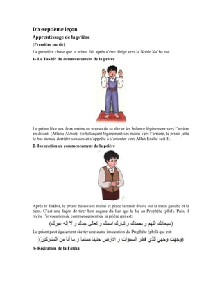 69
Puis, le priant dit:
Et récite la Fâtiha:
Toute la Fâtiha est louange et éloge à Allah Exalté soit-Il. On y retrouve l’imploration du
secours et de la guidance auprès d’Allah le Vénéré par excellence. En réalité, c’est le
noble Messager qui récite la Fâtiha sur le priant pieux qui aime Allah et Son Messager.
Après la récitation de la Fâtiha, le priant dit « Âmîn ». Ce terme signifie que ce priant est
toujours avec le Prophète (pbsl) et suit son exemple. Il l’aime et est fermement attaché à
lui car, il sait que tout le bien qu’il acquiert dans sa vie à travers la prière, c’est grâce à
son attachement au Messager d’Allah (pbsl).
4- Récitation du Noble Coran
Puis, le priant récite une partie de son choix du Coran. Il peut par exemple réciter cette
courte sourate:
J’aimerais vous expliquer certains concepts contenus dans cette noble sourate avant de
rentamer l’apprentissage de la prière.
Dans cette noble sourate, Allah Exalté soit-Il veut expliquer à l’homme la grâce qu’Il lui
a réservée et le bien abondant dont Il l’a doté. Il dit, qu’Il soit Exalté:
Le verbe « avons accordé » au passé composé démontre que le don provient d’Allah qui a
également facilité son acquisition à l’homme.
 