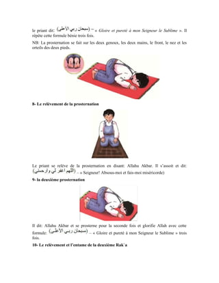 73
Le priant dit: Allahu Akbar. Il se relève et se remet debout pour entamer la deuxième
Rak`a qu’il accomplira exactement comme la première. Sauf qu’il récite d’autres versets
du Noble Coran que ceux qu’il a récités dans la première.
11- Récitation des Tahiyyât (les saluts)
Après la deuxième Rak`a, le priant s’assoit pour la récitation des Tahiyyât:
Après la récitation des Tahiyyât, le priant récite quelques invocations, comme celle que
récitait le Prophète (pbsl), à savoir:
« Seigneur! Accorde-nous belle part ici-bas, et belle part aussi dans l’au-delà; et protège-
nous du châtiment du Feu. Seigneur! Absous-moi et mes parents, Seigneur! Fais-leur
miséricorde comme ils m’ont élevé tout petit. »
Le priant a aussi la latitude de réciter une invocation dans laquelle il mentionne son
besoin.
 