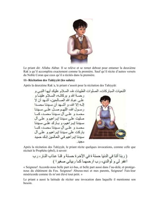 74
12- La salutation finale
À la fin de la prière, quand le priant veut en sortir, après qu’il s’est empressé vers son
Seigneur en se tournant vers la Maison Sacré, il doit tourner son cou vers le côté droit en
regardant l’extrémité de son épaule et dire:
« Que la paix et la miséricorde d’Allah soient sur vous »
Puis, il redresse sa tête et la tourne à nouveau vers le côté gauche et répète la formule
qu’il a dite lors de la première salutation.
À qui le priant adresse-t-il sa salutation?
Quand il se tourne du côté droit, il adresse sa salutation au bien-aimé d’Allah, le noble
Prophète (pbsl) et à tous les nobles prophètes et messagers. Et quand il se tourne du côté
gauche, il adresse également sa salutation au Prophète (pbsl) ainsi qu’à tous les nobles
prophètes et messagers.
Quand le croyant doit s’incliner et se prosterner pour Allah, il ne doit pas se précipiter.
Bien plus, il doit le faire dans le calme et la tranquillité. Le recueillement qui doit habiter
le cœur du priant lorsqu’il est debout devant Allah Exalté soit-Il doit motiver cette
tranquillité. Expliquant ce recueillement qui habite le priant dans sa prière, Allah Béni
soit-Il dit:
 