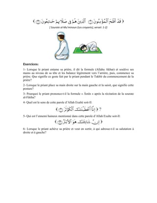 76
Dix-huitième leçon
Apprentissage de la prière
(Deuxième partie)
Chers apprenants!
Dans la précédente leçon, nous avons appris comment accomplir la prière en prenant pour
exemple la prière de l’aube. J’aimerais maintenant vous édifier sur les cinq prières
quotidiennes et les nombres de leurs Rak`a, celles qui sont obligatoires et celles qui sont
facultatives.
Tableau récapitulatif des prières obligatoires et facultatives:
La prière en commun
Quand le musulman doit prier en commun, c’est-à-dire, avec un autre, comment prie-t-il?
Pour mieux illustrer notre explication, prenons comme exemple la prière d’adh-Dhuhr.
Lorsque le muezzin annonce le commencement de la prière, l’âme qui écoute la mention
du nom d’Allah s’apprête à nouveau pour la prière et la station debout devant Allah
Exalté soit-Il.
 