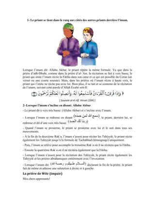 78
La prière de Witr est obligatoire à tout musulman. On l’accomplit après la prière
facultative qui suit la prière d’al-`Ichâ’ ou avant de se coucher. Elle est composée de trois
Rak`a comme la prière d’al-Maghrib. Sauf que, dans les deux premières Rak`a, le priant
récite la Fâtiha et un verset ou une courte sourate et dans la troisième Rak`a, il ne récite
que la Fâtiha. Et lorsqu’il se redresse après l’inclination, et avant la prosternation, il
invoque son Seigneur avec la formule de son choix et Lui demande Son pardon et Son
agrément ainsi que la guidance pour toutes les créatures et l’intercession de notre maître
Mohammad (pbsl). Puis, il se prosterne et achève sa prière.
La prière consiste en la station debout devant Allah Exalté soit-Il
Chers apprenants!
Par la prière, nos cœurs s’attachent à Allah Exalté soit-Il qui est la source de tout le bien.
Notre Créateur et notre Bien aimé. Lorsque nous prions, il ne faut pas rire, ni parler ni
prêter une oreille attentive aux propos de ceux qui parlent autour de nous. De même, nous
ne devons découvrir aucune partie de notre corps, surtout le genou ou le nombril. Enfin,
pendant que nous prions, il ne faut pas manger. Dans la prière, soyons calmes et
réduisons les gestes inutiles. Taisons-nous et méditons sur les versets que nous récitons
ou nous entendons l’imam réciter si nous prions en commun.
La prosternation de distraction
Il peut arriver que le priant omette un pilier de la prière tel que la récitation de la Fâtiha
ou d’un verset coranique, ou la position assise pour réciter les Tahiyyât ou la
prosternation ou une Rak`a, etc. Pour réparer cette omission et pour avoir le cœur
tranquille, il doit accomplir une prosternation dite de distraction. Mais s’il doute du
nombre de Rak`a, par exemple, s’il doit accomplir la prière d’adh-Dhuhr et doute quant
au nombre de Rak`a accomplies, s’agit-il de trois ou quatre, il doit compléter la quatrième
Rak`a et accomplir la prosternation de distraction.
Comment accomplir la prosternation de distraction
Dans la dernière position assise, après la récitation des Tahiyyât, le priant accomplit deux
prosternations, ensuite, il adresse la salutation à droite et à gauche
 