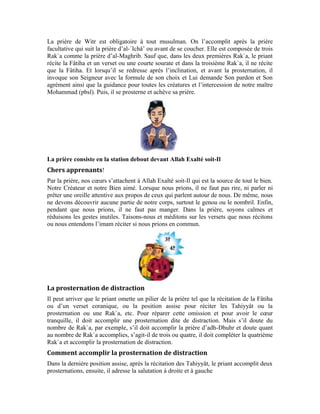 79
.
Exercices:
1-Pourquoi le priant récite-t-il le Noble Coran dans les prières d’al-Maghrib et d’al-`Ichâ’
d’une voix audible?
2-Pourquoi le priant ne doit-il pas rire dans la prière, ni parler, ni écouter les propos de
ceux qui parlent près de lui? Pourquoi ne faut-il pas qu’il découvre une des parties
honteuses de son corps dans la prière ni manger?
3-Dans le cas où le priant omet quelque chose dans sa prière, comment accomplit-il la
prosternation de distraction?
 