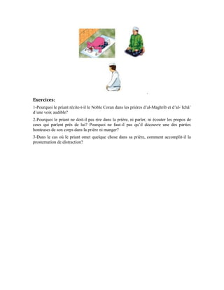 80
Dix-neuvième leçon
La prière de la jeune fille
La prière de la jeune fille en particulier et de la femme en générale diffère de celle des
hommes du point de vue de l’accoutrement.
La jeune fille doit se voiler complètement le corps et ne laisser apparaître que sa face et
ses mains.
Il est préférable que ce vêtement soit de couleur blanche si possible. Car, la couleur
blanche rappelle à la jeune fille, la pureté et la chasteté. Elle lui rappelle également le jour
où elle quittera ce bas monde et sera habillée du linceul blanc. Cela la pousse à être
sérieuse et à prodiguer des efforts dans la prière et à se tourner avec tout son cœur vers
son Seigneur Béni soit-Il.
La jeune fille doit arborer ce voile pour prier chez elle. Car, la prière d’une jeune fille à la
mosquée n’est permise d’aucune manière. L’explication que le Messager d’Allah (pbsl) a
donnée à ce sujet n’est plus sujette à un doute ou une interprétation personnelle. Dans le
noble hadith, il est rapporté que Oumm Homayd al-Ansâriyya l’épouse d’Abou Homayd
as-Sâ`idî, était une femme qui s’était convertie à l’Islam. Elle avait parfait sa religion et
aimait le Messager d’Allah (pbsl) d’un amour saint pour Allah au point d’aimer sa
compagnie spirituelle et de prier avec lui. Elle lui dit: « Ô Messager d’Allah, j’aimerais
prier avec toi », c’est-à-dire, à la mosquée. Le Prophète (pbsl) lui rétorqua: « Je sais que
tu aimerais prier avec moi, mais ta prière chez toi est meilleure pour toi que ta prière dans
ma mosquée. » [Mosnad de l’imam Ahmad ]
Cette femme sincère demanda qu’on lui construise un lieu de prière à l’extrême angle de
sa maison afin qu’elle ne voue toute son âme qu’à Allah par la prière. Elle ne cessa d’y
prier jusqu’à sa mort.
Tout le corps de la femme est une « `Awra » [Partie intime ]
. Quand la femme sort, le Diable l’accueille et l’embellit aux yeux des hommes pour
l’égarer et faire d’elle un motif d’égarement. Il veut induire l’un d’eux (homme ou
femme) dans la tentation, puis, la perdition. Cet intérêt majeur pour le voilement de la
femme annihile la tentation que la femme crée lorsqu’elle sort de sa maison. Le Prophète
(pbsl) a dit: « Nous ne cautionnons pas la tentation. »; « La tentation est dormante,
qu’Allah maudisse quiconque la réveille. »
Ces propos du Prophète (pbsl) sont corroborés par cette parole d’Allah Exalté soit-Il:
 