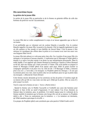 81
[Sourate al-Ahzâb (Les coalisés), verset: 33]
Le verbe «Restez » renvoie à l’habitation et à la stabilité. Il existe une cohérence
entre « Restez dans vos foyers » et « Accomplissez la Salat ». Cette cohérence explique
clairement que la prière de la femme doit se faire à la maison. Si elle s’en tient à cela et
obéit à Allah et Son Messager, elle aura la même chose que les épouses du Prophète
(pbsl), à savoir: la pureté et le soulagement de tout malheur et tout mal. Par ailleurs,
Allah la purifiera éternellement et elle se pavanera à jamais dans le bonheur et la félicité.
Allah Exalté soit-Il dit:
[Sourate al-Ahzâb (Les coalisés), verset: 34 ]
Ces nobles versets s’adressent aux épouses du prophète (pbsl) parce qu’elles sont des
modèles pour toutes les autres femmes et le seront toujours jusqu’à la fin des temps. Le
discours est destiné aux épouses du Prophète et par ricochet, à toute femme croyante.
Allah Exalté soit-Il ordonne aux femmes de demeurer dans leurs foyers, d’y accomplir la
Salat, de s’acquitter de la Zakat, d’obéir à Allah et Son Messager et de garder dans leurs
mémoires les versets d’Allah et la sagesse qui leur sont récités dans leurs foyers et non
dans les mosquées.
Le croyant et la croyante doivent suivre le Livre d’Allah et la Sunna de Son Messager
(pbsl). Dans l’Islam, les hommes ont leur domaine et les femmes ont le leur. Allah
n’acceptera jamais, ni Son Prophète (pbsl), que les mosquées se transforment en musées
 