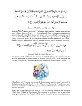 82
où les hommes se mélangent avec la mère du monde (la femme) et où les cœurs se
détournent d’Allah et de la prière valide et se détruisent.
La prière de la jeune fille n’est pas valide si une partie de son corps est dénudé. Pour que
sa prière soit acceptée, seules sa face et ses deux mains doivent être découvertes.
Partant, elle doit, suivant l’injonction du Messager d’Allah (pbsl), s’éloigner et accomplir
sa prière dans sa maison. Le Prophète n’a pas évoqué la découverte de sa face et ses
mains dans la rue, mais dans la prière qui ne s’accomplit ni dans les marchés, ni dans les
rues.
Quant à l’accoutrement de la femme dans la prière, il doit être de couleur blanche et
couvrir tout son corps et ses cheveux, afin que sa direction soit restreinte à Allah. Car, ce
qui nuit à l’œil nuit également à l’âme. La femme, dans sa nature humaine, diffère de
l’homme. Sa beauté, ses cheveux et son corps peuvent la séduire et la détourner de la
prière. Or, cet accoutrement la rappelle de l’accoutrement de l’Ihrâm qui est une imitation
du linceul qu’on porte sur le mort. Dans la prière, elle divorce donc d’avec le bas monde
et se dépouille des tentations pour s’orienter en toute sincérité vers Son Créateur.
Par ailleurs, la jeune fille n’élève pas la voix dans sa prière. Elle accomplit toutes les cinq
prières quotidiennes à voix basse. Si elle veut sortir de la maison, la jeune fille doit
s’habiller conformément aux normes islamiques comme les épouses et les filles du
Prophète (pbsl) s’habillaient. Allah Béni soit-Il a dit:
[ Sourate al-Ahzâb (Les coalisés), verset: 59 ]
Lorsque la jeune fille se comporte de la sorte, elle ressent l’avantage de la prière ainsi que
sa douceur et sa saveur et gagne l’agrément d’Allah et Son paradis.
 