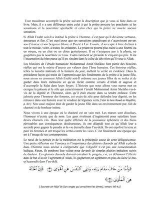 86
Mais, cette déchéance des valeurs est récente. Il n’y a pas très longtemps, les gens étaient
très attachés à la chose religieuse, que ce soit en privé ou en public. Leur sincérité et leur
amour d’appliquer les lois apparentes d’Allah avait déteint sur d’autres religions et
d’autres peuples. Sous d’autres cieux, le voile était porté par toutes les femmes, sans
distinction de religion. La décence et la pudeur prévalaient dans l’accoutrement des
femmes, pas la perversion et la transgression de la loi d’Allah qui règnent dans nos rues
aujourd’hui.
Début de l’histoire
Le jeune Mohammad Amin Sheikho n’était pas un enfant timide. À neuf ans, il
affectionnait le jeu comme les enfants du quartier qui étaient de la même génération que
lui. Mais, même dans le jeu, il demeurait discipliné. Il y avait un temps imparti au jeu.
Quand ce temps expirait, il rentrait à la maison en compagnie de ses camarades avec qui
il échangeait en toute convivialité. Ils empruntaient la seconde rue qui menait chez eux,
situé face au hammam de la rose dans le quartier du marché de Sârouja à Damas.
Un jour, en passant dans la rue, il entendit une porte s’ouvrir allégrement. Une fillette de
douze ans sortit, tête découverte, cheveux au vent, visage scintillant. Elle cherchait son
petit frère sorti de la maison.
La jalousie, la magnanimité, l’honneur bouillonnèrent dans son cœur. À cette époque
dominée par le conservatisme et l’observance des rites islamiques, lorsqu’une femme,
quel que soit son âge, découvrait sa tête, cela était considéré comme un sacrilège. Il ne
put supporter cette scène. Il ramassa une grosse pierre et visa sa tête. Elle se précipita de
fermer la porte. Elle savait que c’était elle inéluctablement qui était la cible, vu son
 