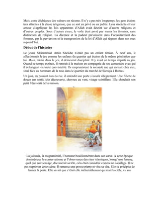 87
infraction. Elle échappa belle. Le choc était tellement violent que la porte se fissura.
Effarée, la jeune fille naïve qui minimisait son infraction se sauva dans sa chambre.
Tandis que, le jeune homme poursuivait sa marche, non sans avoir réprimé cette violation
flagrante des choses sacrées. Cette répression spontanée, violente, mais sage, devait
servir de leçon aux autres femmes qui s’hasarderaient à se découvrir la tête en sortant de
la maison.
Cette scène se déroula en l’absence du chef de la famille. Un homme robuste redouté
dans le quartier pour sa bravoure. Dès qu’il rentra, les jeunes du quartier s’empressèrent
de lui narrer les faits tels qu’ils les avaient vécus. « Votre fille sortait chercher son petit
frère. Mais, comme elle n’était pas voilée, le jeune Mohammad Amin a failli, avec son
zèle, lui écrabouiller la tête, n’eût été sa vigilance et sa promptitude. La grosse pierre
 