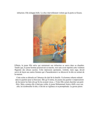 88
s’est abattue sur la porte et l’a endommagée comme vous pouvez le constater. »
Immédiatement, il attacha son cheval à un anneau de sa porte et se rendit au domicile de
Mohammad Amin. Il frappa à la porte. Imperturbable, c’est le jeune homme pur qui vint
lui ouvrir. Contre toute attente, le père de la jeune fille ne se maîtrisa pas. Il s’avança vers
le gamin, le serra dans ses bras et le couvrit d’éloges et de baisers à la joue: « Tu es le
lionceau du quartier. Que tes mains ne périssent jamais. Pourquoi ne l’as-tu pas atteinte?
Il fallait lui fracasser la tête. »
 