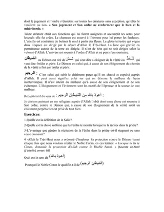 8
Deuxième leçon
(Première partie)
Interprétation de la sourate al-Fâtiha
Dans la première leçon, nous avons vu que, lorsque la Fâtiha est récitée dans la prière,
elle vous indique la perfection d’Allah Exalté soit-Il. De la vision de cette perfection naît
l’amour, et la liaison s’établit. Tel est le fruit escompté de sa récitation de la prière et
dans chacune de ses unités. Nous savons également la sagesse que revêt l’injonction
d’Allah Exalté soit-Il à l’endroit de Ses serviteurs de chercher la protection contre le
Démon banni. Dans cette leçon, nous allons, chers apprenants, passer au commentaire de
ce verset:
-Quel est le sens de
-Quel est le sens de
-Quel est le sens de
est un terme composé de deux mots: la particule et le nom Pour
saisir le sens de, nous allons nous servir d’un exemple pratique: Lorsque le
juge prononce la décision, il dit: au nom de la loi. C’est-à-dire, le jugement prononcé et la
peine mise en évidence sont dictés par la loi. Le président dira à son tour: Je parle au nom
du peuple. C’est-à-dire: Je donne cette explication en vertu du pouvoir que ce peuple m’a
conféré et je ne fais que traduire ses désidérata. Eu égard à ce qui précède, peut
signifier: Je récite la parole d’Allah pour moi-même et à l’intention de l’autre. Je mets
l’ordre d’Allah en évidence et je transmets la parole de l’Obéi.
En réalité, celui qui récite la sourate al-Fâtiha sur le croyant dans sa prière est le
Messager d’Allah (pbsl). Il la récite sur le croyant pieux dont l’âme s’est élevée à travers
son orientation sincère vers Allah et à travers les bonnes œuvres qui sont mues par les
 