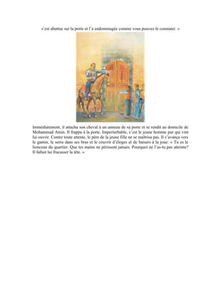 89
Voilà l’attitude méritoire d’un père soucieux d’élever ses enfants dans la dignité et le
respect des principes islamiques. Au lieu de venger sa fille, il a plutôt salué l’acte du
jeune homme. Au café du quartier, ses compères l’attendaient de pied ferme. Mais, ils
furent déçus lorsqu’ils apprirent que le gamin impertinent n’avait pas été corrigé. Tout au
contraire, lorsqu’il entra dans le café, d’un air grave et serein, il monta sur l’estrade et dit
à haute voix: « Louange à Allah! Nous, hommes du quartier, pouvons nous estimer
heureux. En notre absence, nos enfants protégeront bien notre dignité. » Puis, il leur conta
l’histoire avec beaucoup d’admiration et rendit hommage à cette jeunesse digne d’assurer
leur relève.
 