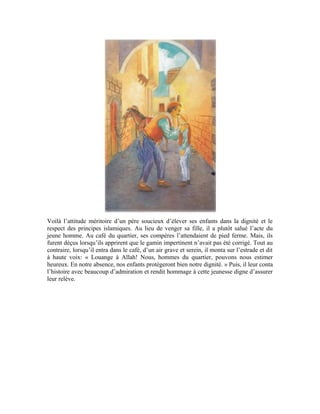 90
Exercices:
1-Le Prophète (pbsl) a dit: « Celui qui abandonne la prière est dépourvu de tout bien. »
Explique et commente ce hadith
2-Pourquoi Allah Exalté soit-Il a-t-Il institué cinq prières quotidiennes à accomplir de
jour comme de nuit? Que gagne le croyant en accomplissant assidument sa prière?
3-Commente le noble verset suivant:
4-Pour quelle raison les croyants iront-ils au paradis le Jour de la Résurrection?
5-Que dit le père de la jeune fille à Mohammad Amin quand ce dernier lui ouvrit la
porte?
 