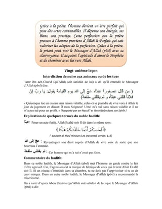 92
[ Al-Mu`jam al-Kabîr d’at-Tabarânî, N° 7840 ]
« Celui qui fait montre de miséricorde, ne serait-ce qu’en immolant un oiseau, Allah lui
fera miséricorde le Jour de la Résurrection. »
Le Messager (pbsl) nous explique que, celui qui tue un oiseau sans raison valable, cet
oiseau se tiendra devant son bourreau le Jour de la Résurrection et demandera à son
Seigneur Béni soit-Il de le venger. L’oiseau grondera comme le tonnerre et son bourreau,
humilié, regrettera son acte.
Allah Exalté soit-Il a créé cet oiseau et bien d’autres êtres pour servir l’homme ici bas.
Ces êtres n’ont aucune responsabilité. C’est-à-dire, ils n’ont pas obligation de suivre ou
de ne pas suivre le chemin de la vérité. Ils sont asservis à l’homme ici bas parce que
celui-ci a la foi en Allah Exalté soit-Il. À bien réfléchir sur cet univers grandiose, nous
constatons que toutes les créatures suivent un système précis mis sur pied par le Créateur
Béni soit-Il.
Les chevaux, les mulets et les ânes servent de monture à l’homme. Il s’en sert également
pour transporter ses effets. Allah Exalté soit-Il dit:
« Et les chevaux, les mulets et les ânes, pour que vous les montiez » [ Sourate an-Nahl
(Les abeilles), verset: 8 ]
L’homme utilise la vache pour labourer la terre, boire son lait, manger sa chaire et tirer
profit de sa peau. L’abeille butine le nectar des fleurs pour fabriquer du miel qui sert de
boisson à l’homme. Tous ces êtres servent l’homme de façon directe.
Il existe d’autres animaux et d’autres êtres qui servent l’homme indirectement. C’est le
cas des oiseaux. Ils nettoient l’air de moustiques et d’insectes nuisibles. Ce service et
cette fonction sont bénéfiques à l’homme. Même la fourmi est au service de l’homme.
C’est pour cela qu’il ne doit pas tuer une fourmi, infime soit-elle, sinon il s’exposera à un
interrogatoire et un jugement rude le Jour de la Résurrection.
 