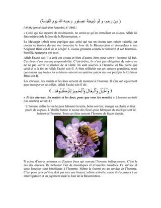 93
Toute créature ici-bas s’acquitte de sa fonction de manière la plus accomplie. Quel sera le
sort de l’homme le Jour du Jugement s’il agresse ou attente à la vie des êtres qui sont
pourtant créés pour le servir?
L’homme s’est engagé auprès de son Seigneur d’être loyal envers Lui. Cette loyauté
consiste à être bienfaisant envers toutes les créatures, y compris les animaux. Celui qui
nuit au chien, au chat, à une fourmi, à un oiseau ou toute autre créature d’Allah Béni soit-
Il, même jusqu’aux plantes, n’est pas digne d’être un homme.
Le terme arabe qui veut dire homme, est dérivé du terme qui signifie
familiarité. L’homme croyant se familiarise avec son Noble Seigneur et par effet
d’entraînement, toutes les créatures qui l’entourent se familiarisent avec lui. Quant à celui
qui les agresse, les châtie ou les tue, il n’est pas un homme, mais un animal. Il peut même
être inférieur à un animal, car, nous avons vu plus haut que l’animal s’acquitte de sa tâche
de la manière la plus accomplie. Quant à cet homme, il a trahi son humanité et est
descendu plus bas.
Le noble hadith nous met en garde contre le fait de perdre notre humanité. Il nous met
également en garde contre notre station debout le Jour de la Résurrection pour le
jugement. Ce jour là, nous serons récompensés en fonction des œuvres accomplis ici bas.
Allah Exalté soit-Il dit:
[ Sourate al-Isrâ’ (Le voyage nocturne), verset: 33 ]
D’aucuns pensent que tuer les insectes et les animaux ou leur nuire est une chose simple.
C’est le Démon qui leur inspire cette supposition pour les induire dans ces mauvais actes
qu’ils croient simples alors qu’ils sont graves. La punition de ces actes ne se fera pas
 