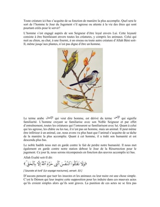 94
qu’au Jour Dernier. Ici bas, la punition sera douloureuse pour amener cet homme à se
repentir de ces actes répréhensibles comme vous le verrez dans la leçon suivante. Mais,
s’il ne se repent pas, il doit s’attendre à l’enfer le Jour de la Résurrection.
Chers apprenants!
J’aimerais vous faire une remarque importante.
Si les animaux tels que le serpent, le scorpion, l’hyène, sortent de leurs gîtes dans la forêt
et élisent domicile dans une maison habitée par l’homme, on doit les tuer. C’est le sens de
cette parole d’Allah dans le précédent verset « sauf en droit ». On sera en droit de les tuer
dans ce cas. Bien plus, en les tuant, on est récompensé par Allah. Pourquoi?
Ces animaux sont sortis de l’environnement où ils s’acquittent convenablement de leur
tâche. Il est donc obligatoire de les tuer. Ils ne revendiqueront aucun droit le Jour de la
Résurrection car, ils avaient abandonné le lieu qui leur était réservé. Quand on les tue, on
doit prononcer la formule « Allahu Akbar ».
Cependant, il n’est pas permis à l’homme de traquer et de tuer ces animaux dans leurs
repaires et leurs cachettes, car, cela est considéré comme une injustice. Or « Allah
n’aime pas les injustes. » [Sourate Âl `Imrân (La famille d’Imrân), verset: (57) ]
Toute personne qui tue un animal ou un insecte sans aucun droit sera punie par Allah
pour ses actes ici bas. Si elle ne se repent pas, elle sera également punie dans l’au-delà.
Exercices:
1- Il est mentionné dans le noble hadith que: « Quiconque tue un oiseau sans raison
valable, celui-ci se plaindra de vive voix à Allah le jour du jugement… » Quel est le sens
de:
2- Quel est le sens du mot:
3- Pourquoi n’est-t-il pas permis de tuer les animaux tels que les serpents et les scorpions
dans leurs repaires en brousse?
4- Mentionne le nom d’un animal qui ne figure pas dans la leçon et son avantage vis-à-vis
de l’homme
 