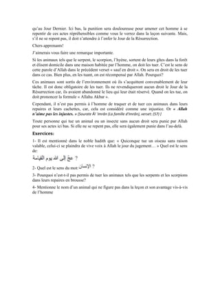 95
Vingt-deuxième leçon
La clémence envers les animaux
Il n’a jamais opprimé personne, même pas une fourmi
(Histoire vraie)
Mes chers apprenants!
Dans la précédente leçon, nous avons vu le danger que représente l’agression de l’homme
sur les êtres qu’Allah a créés pour nous servir. Nous avons vu comment Allah Exalté soit-
Il et Son Messager (pbsl) mettent l’agresseur en garde. Dans cette histoire réelle où
l’acteur principal est l’érudit Mohammad Amin Sheikho, nous allons voir l’exemple type
d’un homme qui, ayant fait fi à la vérité s’est enflé d’orgueil. Croyant que toutes les
autres créatures étaient inférieures à lui, il a été surpris par le châtiment et les
conséquences de son acte.
Az-Zubdânî, une campagne située à plusieurs kilomètres de Damas, devait sa réputation à
un palais cossu qui faisait sa fierté. Le locataire du palais, un riche pacha d’origine
turque, était à la fois redouté et vénéré. Il avait fait la connaissance de Mohammad Amin
dont la probité et l’intégrité attiraient la sympathie de toute personne éprise de justice.
C’est à ce titre qu’il l’invita aux noces qu’il organisa dans son palais. Pendant le règne
turc, Mohammad Amin occupait un poste important dans le système. Ses faits d’arme lui
ont valu le pseudonyme de lion. Si la tendance était de taire certaines vérités pour plaire
au gouvernement central, lui, il n’avait pas froid aux yeux. Sa franchise et sa sincérité
émerveillèrent plus d’un. Ses sujets lui vouaient un amour indicible, ses supérieurs
hiérarchiques, plus particulièrement le commandant de l’armée turque, avaient beaucoup
de considération pour lui. Ce dernier l’aimait tellement, au point de l’admettre dans le
cercle restreint de ses collaborateurs les plus proches. Ce qui ne manqua pas de susciter la
haine de certains officiers turcs à son égard. Ils voyaient d’un mauvais œil qu’un officier,
de surcroît arabe, occupe un tel poste sensible et bénéficie d’un tel respect au plus haut
sommet de l’appareil étatique. Face à toute cette haine, il demeura imperturbable. Bien
plus, Allah le propulsa à un rang encore plus élevé. Son authenticité, la noblesse de son
ascendance et ses œuvres vénérables en étaient pour beaucoup.
Mohammad Amin avait tissé un vaste réseau de connaissances. Il imposa le respect à tout
le monde par sa capacité à résoudre les problèmes et à s’acquitter des tâches qui lui
étaient confiées de la meilleure manière. Pour gagner l’estime de tout le monde, il les
émerveilla par ses œuvres et ses plans magnifiques.
Notre érudit honora à l’invitation du pacha et enfourcha son cheval en direction d’az-
Zubdânî. Il quitta Damas le matin et arriva à destination à midi. À son arrivée, le pacha
qui, entre temps avait pris sa retraite et s’était retiré dans son palais après avoir renoncé à
la politique, l’accueillit chaleureusement. Il savait que son hôte avait consacré sa vie au
service des créatures et au triomphe de la vérité dans tous les domaines. C’est d’ailleurs
pour cela qu’il l’admirait et l’estimait beaucoup.
L’accueil chaleureux et les honneurs étaient ceux dus aux hôtes de marque. Les deux
hommes eurent des échanges cordiaux sur divers sujets. La conversation alla bon train, ils
ne virent pas le temps passer. À minuit passé, il fallait se coucher. Le pacha avait réservé
 