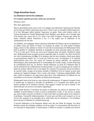 96
une suite très confortable dans son palais à son hôte. Au moment de s’y rendre, l’hôte
Mohammad Amin surprit le pacha en lui formulant un vœu qu’il trouva cocasse:
-J’aimerais contrôler le cheval
-Comment? les domestiques vont s’en charger
-Je dois le faire moi-même pour avoir le cœur tranquille
-Vous m’étonnez par votre obstination à vous rendre à l’étable alors que je vous ai
rassuré que mes domestiques vont s’en charger.
Le pacha le prit amicalement par la main pour le conduire dans sa chambre, mais il
opposa un refus catégorique:
-Ou tu me laisses contrôler le cheval, ou tu me permets de retourner maintenant à Damas.
-Tu ne le feras pas, il est minuit passé. En plus, c’est pour le cheval que tu te mets dans
cet état?
-Oui, en effet. Je jure par Allah que si tu ne me le permets pas, je vais immédiatement
retourner à Damas.
Le pacha n’arrivait pas à comprendre qu’un éminent érudit à la notoriété établie s’entête à
prendre lui-même soin de son cheval. Il finit par se plier à son désir et demanda à ses
domestiques d’apporter les torches. Lorsque Mohammad Amin descendit à l’étable, il
constata que son sol était pavé de pierres dont certaines, pointues, ne permettaient pas aux
les chevaux de s’asseoir pour se reposer. Les chevaux étaient obligés à la station debout,
quand bien même, ils s’asseyaient, ils ne devaient pas bouger pour éviter les douleurs.
Pour ces chevaux, la nuit était un calvaire.
Cette scène ne manqua pas d’affecter notre érudit et de susciter sa compassion pour ces
pauvres créatures qui ne demandaient qu’un minimum de douceur. Il demanda aux
domestiques de lui apporter sur le champ un sac de pailles. Non content de voir son hôte
de marque se rabaisser à ce niveau, le pacha tenta une nouvelle fois de l’en dissuader,
mais sans succès. Il promit de lui donner d’autres chevaux de meilleure qualité si jamais
son cheval mourait. Mais, Mohammad Amin rejeta cette offre car, la compassion qu’il
avait pour les animaux et les hommes, était si grande qu’il ne pouvait pas l’échanger
contre un présent.
Il finit d’étaler la paille sur le sol de l’étable et demanda aux domestiques de lui apporter
une bonne quantité de fourrage et le tamis. Il voulait l’épurer de petits cailloux avant de
le donner à manger aux chevaux.
Le pacha était encore plus remonté et plus que ébahi. La colère se lisait sur son visage.
Mais une colère diluée dans une mare d’étonnement et de stupéfaction. Il était rarissime
de voir un homme de cette trempe donner à manger aux chevaux et accorder de l’intérêt à
leur étable. Plus étonnant encore était la sobriété de son hôte qui déclina l’offre du pacha
qui avait une étable fournie en chevaux de qualité. Mais ces chevaux, bien que de pure
race, enduraient la rudesse du sol de leur étable et la qualité exécrable du fourrage qu’on
leur donnait.
L’hôte ne décida d’aller se coucher qu’après avoir tamisé le fourrage des chevaux et
après avoir tapissé le sol de l’étable de paille et rempli l’abreuvoir d’eau. Il pouvait
 