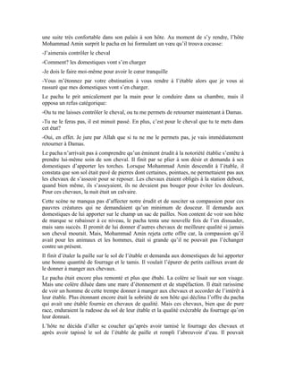 97
dormir avec le cœur tranquille. Cette fierté d’avoir fait preuve de compassion envers les
chevaux le poussa à prodiguer quelques conseils au pacha sur le meilleur traitement de
son écurie. Il insista auprès de lui de ne pas négliger ces conseils s’il ne veut pas qu’Allah
lui inflige les malheurs et les épreuves ici bas en attendant l’au-delà. Au contraire, s’il se
soucie de son écurie, il aura une grande récompense. Et pour cela, il n’a besoin que
donner des instructions. Par ailleurs, il ne manqua pas de lui rappeler que ces créatures lui
demanderont des comptes le jour de la résurrection à cause du mauvais traitement qu’il
leur inflige.
Il ne demandait pas au pacha de faire l’impossible en se rabaissant comme lui. Il ne lui
demandait pas de se reconvertir dans l’entretien des chevaux, mais, simplement de
donner des ordres à ses domestiques. Mais, le pacha trouvait insensé d’être jugé à cause
des chevaux. « Les chevaux n’ont aucune valeur. S’ils meurent, nous les remplaceront
par d’autres. Ils sont des êtres qui nous sont asservis. » Fit-il remarquer à son hôte.
Aux premières lueurs de la matinée, Mohammad Amin quitta son ami avec un cœur
triste. Triste pour sa cruauté, triste pour le rejet de ses conseils sur la miséricorde.
Pourtant, la miséricorde propulse l’homme dans les hautes sphères du bonheur ici bas et
dans l’au-delà. L’ambiance conviviale qui avait régné lors de l’accueil trancha avec la
froideur de l’adieu.
Quelques temps après, le pacha tomba malade et fut alité pendant de longues années. Il
passait des nuits blanches et ne pouvait se coucher sur aucun de ses flancs. Il n’avait
aucun répit, ni le jour, ni la nuit. Il arrivait qu’il s’assoupisse, mais péniblement. La
douleur qui le tenaillait lui avait coupé l’appétit. Il ne mangeait que difficilement. Ses
mâchoires et ses dents lui faisaient mal. Quand bien même il parvenait à avaler une
bouchée, il se tordait de douleur. Il souffrit ainsi jusqu’à la mort.
Le mauvais traitement qu’il infligeait aux animaux était retourné contre lui. Il endura la
même douleur avant de mourir. Tel est le sort réservé à tout oppresseur. Il finit toujours
par payer, quelque soit le temps que cela dure.
Le pacha fut enterré à l’entrée de la campagne d’az-Zubdânî. Ce quartier fut baptisé al-
Jurjâniyya. Sa tombe qui trône devant son palais doit servir de leçon à ceux qui ont un
cœur et prêtent l’oreille tout en étant témoin.
Exercices:
1-Pourquoi le pacha avait-il beaucoup d’estime pour l’érudit Mohammad Amin Sheikho
et l’invitait à le visiter dans son palais? Quel est le sobriquet que les gouvernants turcs lui
avaient donné?
2-Pourquoi Mohammad Amin a-t-il insisté de contrôler lui-même le cheval avant de se
coucher?
3-Décris l’état amer dans lequel il a trouvé les chevaux du pacha
4-Quelle fut la fin du pacha qui avait fait fi des conseils de l’érudit et humaniste
Mohammad Amin Sheikho?
 