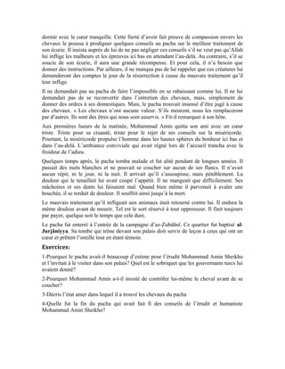 98
Vingt-troisième leçon
La douceur de la foi
Le Messager d’Allah (pbsl) a dit:
« Il en est trois qualités, quiconque les possède saura savourer la douceur de la foi. Vouer
un amour exclusif à Allah et Son Messager; aimer les gens ou les détester sans aucune
autre motivation que l’amour d’Allah; répugner à retourner à l’idolâtrie – condition de
laquelle on a été sauvé par Allah- comme on répugne à être précipité dans le feu. »
[Al-Jâmi` as-Saghîr, hadith rapporté d’après Anas. ]
Explications de quelques termes du hadith:
C’est le bonheur et la tranquillité qui habitent le cœur du
croyant Il ne doit accrocher son cœur qu’à Allah et Son Messager
C’est le reniement du bienfait et l’évitement d’Allah Exalté soit-Il
Le délivrer du mal
Commentaire du hadith:
À travers ce noble hadith, le Prophète (pbsl) définit clairement les bases qui permettent à
l’homme de se découvrir et l’incitent à atteindre le niveau où il savourera la douceur de la
foi et du bonheur spirituel que ce noble hadith mentionne. La première chose sur laquelle
le hadith met l’accent est l’amour d’Allah Exalté soit-Il et de Son noble messager. Si
cette condition se réalise dans l’âme de l’homme, les deux autres conditions résulteront
de cet amour éminent. Ces sentiments élevés vont s’accroître en permanence et vont se
transformer en grâce et bonheur spirituel. C’est ce que le noble hadith entend par «
douceur de la foi. »
Mais comment accéder à cet amour?
L’amour n’intervient qu’après la foi. La foi est le fondement sur lequel repose cet amour
sacré. Cette foi naît de la réflexion sur ce vaste univers. Les leçons précédentes nous ont
édifiés sur la nécessité de la méditation sur les faveurs qu’Allah nous a accordées et les a
placées en nous et autour de nous. Ces faveurs sont ininterrompues.
Quand l’homme mange un repas délicieux, il ressent sa saveur dans sa bouche et est
content de cette douceur que lui procure ce repas délicieux. Qui a placé en lui cette
capacité à jouir d’un repas agréable?
Lorsque l’homme réfléchit de cette manière, il arrive à la conclusion qu’Allah ne peut pas
l’abandonner, car Il est Celui qui lui procure ce bonheur. Toute faveur, tout bien qui nous
arrive provient de Lui, Exalté soit-Il. Cette réflexion a le mérite de susciter l’amour de
l’homme pour Allah et d’incliner son cœur vers Lui.
 