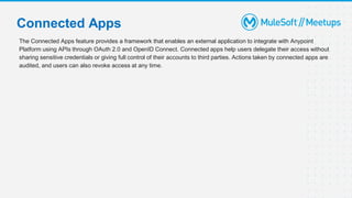 The Connected Apps feature provides a framework that enables an external application to integrate with Anypoint
Platform using APIs through OAuth 2.0 and OpenID Connect. Connected apps help users delegate their access without
sharing sensitive credentials or giving full control of their accounts to third parties. Actions taken by connected apps are
audited, and users can also revoke access at any time.
Connected Apps
 