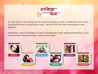You love food or style, taking care of yourself or getting married, worried about hair or skin, 
planning for movie or preparing for party - discover help that offer everything you want 
regularly. 
Nashikfame, inspire and delight on topics including style, food, wedding preparations, party, 
entertainment, fitness and living...almost everything!! 
 