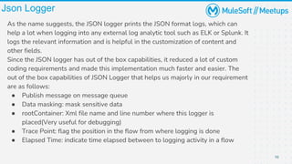 10
Json Logger
As the name suggests, the JSON logger prints the JSON format logs, which can
help a lot when logging into any external log analytic tool such as ELK or Splunk. It
logs the relevant information and is helpful in the customization of content and
other fields.
Since the JSON logger has out of the box capabilities, it reduced a lot of custom
coding requirements and made this implementation much faster and easier. The
out of the box capabilities of JSON Logger that helps us majorly in our requirement
are as follows:
● Publish message on message queue
● Data masking: mask sensitive data
● rootContainer: Xml file name and line number where this logger is
placed(Very useful for debugging)
● Trace Point: flag the position in the flow from where logging is done
● Elapsed Time: indicate time elapsed between to logging activity in a flow
 