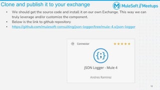 12
Clone and publish it to your exchange
▪ We should get the source code and install it on our own Exchange. This way we can
truly leverage and/or customize the component.
▪ Below is the link to github repository
▪ https://github.com/mulesoft-consulting/json-logger/tree/mule-4.x/json-logger
 