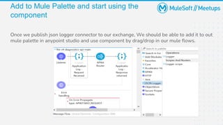 Add to Mule Palette and start using the
component
Once we publish json logger connector to our exchange, We should be able to add it to out
mule palette in anypoint studio and use component by drag/drop in our mule flows.
 