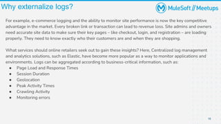 16
Why externalize logs?
For example, e-commerce logging and the ability to monitor site performance is now the key competitive
advantage in the market. Every broken link or transaction can lead to revenue loss. Site admins and owners
need accurate site data to make sure their key pages – like checkout, login, and registration – are loading
properly. They need to know exactly who their customers are and when they are shopping.
What services should online retailers seek out to gain these insights? Here, Centralized log management
and analytics solutions, such as Elastic, have become more popular as a way to monitor applications and
environments. Logs can be aggregated according to business-critical information, such as:
● Page Load and Response Times
● Session Duration
● Geolocation
● Peak Activity Times
● Crawling Activity
● Monitoring errors
 