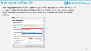 18
Json logger configuration
Json logger provides options to push logs to message queue system without a lot
of custom code. It provides multiple options to choose from as a external queue
service and we can choose as per our convenience and requirement as shown
below,
 