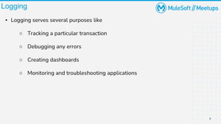 9
Logging
▪ Logging serves several purposes like
○ Tracking a particular transaction
○ Debugging any errors
○ Creating dashboards
○ Monitoring and troubleshooting applications
 