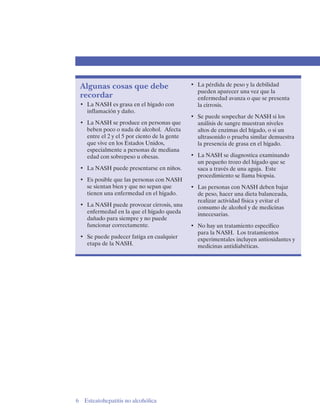 Algunas cosas que debe
recordar
•	 La NASH es grasa en el hígado con
inflamación y daño.
•	 La NASH se produce en personas que
beben poco o nada de alcohol. Afecta
entre el 2 y el 5 por ciento de la gente
que vive en los Estados Unidos,
especialmente a personas de mediana
edad con sobrepeso u obesas.
•	 La NASH puede presentarse en niños.
•	 Es posible que las personas con NASH
se sientan bien y que no sepan que
tienen una enfermedad en el hígado.
•	 La NASH puede provocar cirrosis, una
enfermedad en la que el hígado queda
dañado para siempre y no puede
funcionar correctamente.
•	 Se puede padecer fatiga en cualquier
etapa de la NASH.

6

Esteatohepatitis no alcohólica

•	 La pérdida de peso y la debilidad
pueden aparecer una vez que la
enfermedad avanza o que se presenta
la cirrosis.
•	 Se puede sospechar de NASH si los
análisis de sangre muestran niveles
altos de enzimas del hígado, o si un
ultrasonido o prueba similar demuestra
la presencia de grasa en el hígado.
•	 La NASH se diagnostica examinando
un pequeño trozo del hígado que se
saca a través de una aguja. Este
procedimiento se llama biopsia.
•	 Las personas con NASH deben bajar
de peso, hacer una dieta balanceada,
realizar actividad física y evitar el
consumo de alcohol y de medicinas
innecesarias.
•	 No hay un tratamiento específico
para la NASH. Los tratamientos
experimentales incluyen antioxidantes y
medicinas antidiabéticas.

 